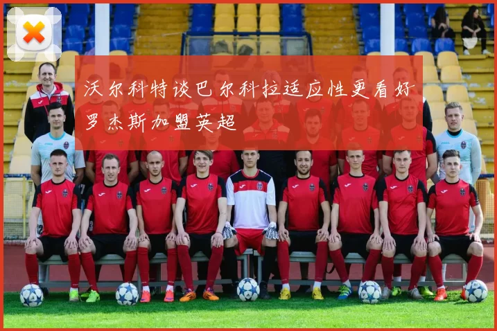 沃尔科特谈巴尔科拉适应性更看好罗杰斯加盟英超