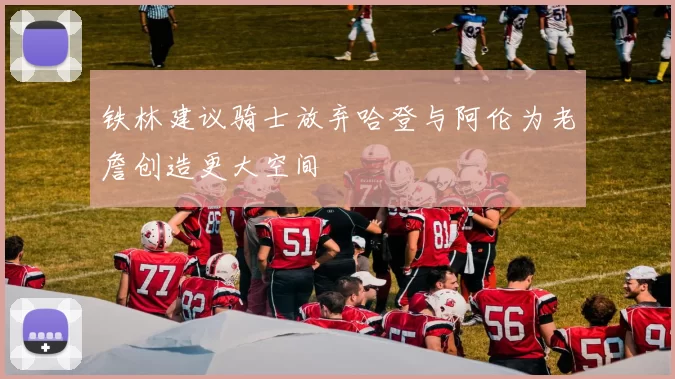 铁林建议骑士放弃哈登与阿伦为老詹创造更大空间