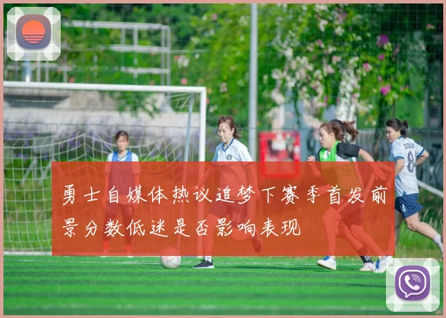 勇士自媒体热议追梦下赛季首发前景分数低迷是否影响表现