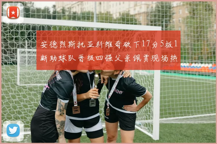 安德烈斯托亚科维奇砍下17分5板1断助球队晋级四强父亲佩贾现场热情祝贺