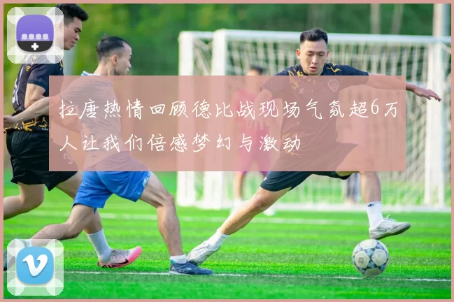 拉唐热情回顾德比战现场气氛超6万人让我们倍感梦幻与激动