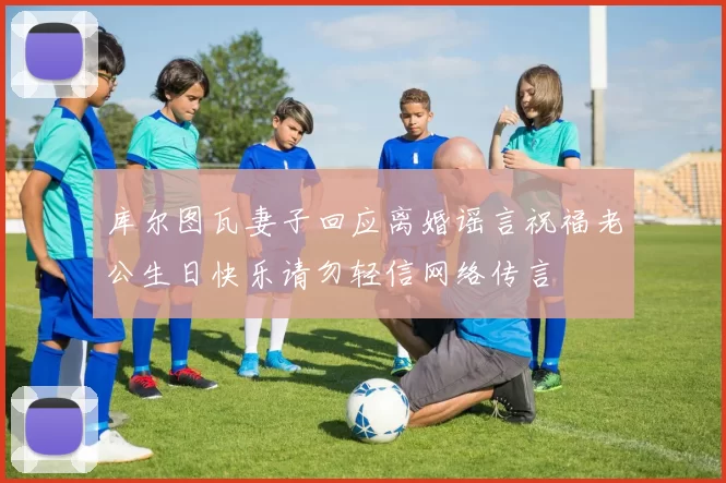 库尔图瓦妻子回应离婚谣言祝福老公生日快乐请勿轻信网络传言