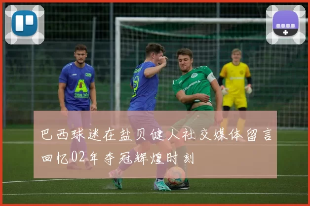 巴西球迷在盐贝健人社交媒体留言回忆02年夺冠辉煌时刻