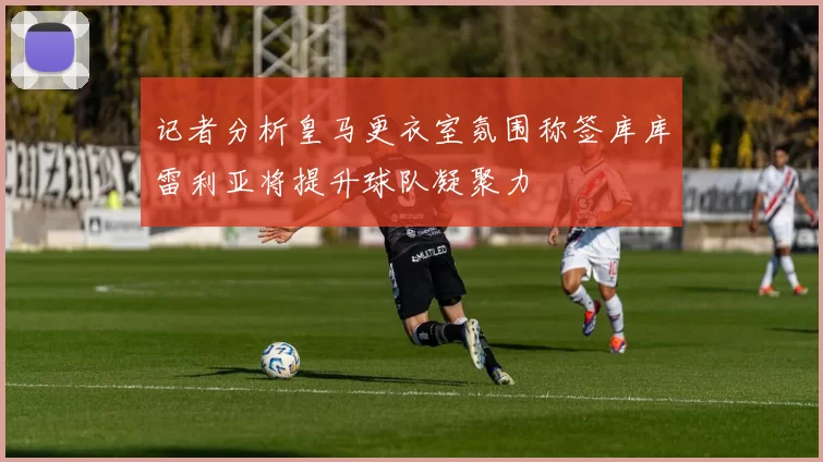 记者分析皇马更衣室氛围称签库库雷利亚将提升球队凝聚力
