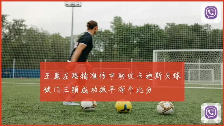 王康左路精准传中助攻卡迪斯头球破门三镇成功扳平海牛比分