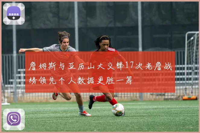 詹姆斯与亚历山大交锋17次老詹战绩领先个人数据更胜一筹