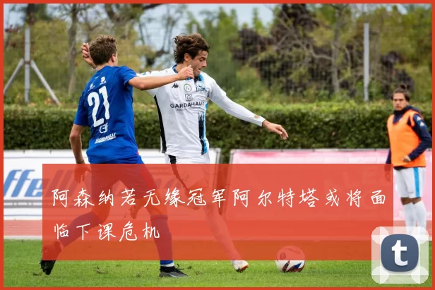 阿森纳若无缘冠军阿尔特塔或将面临下课危机