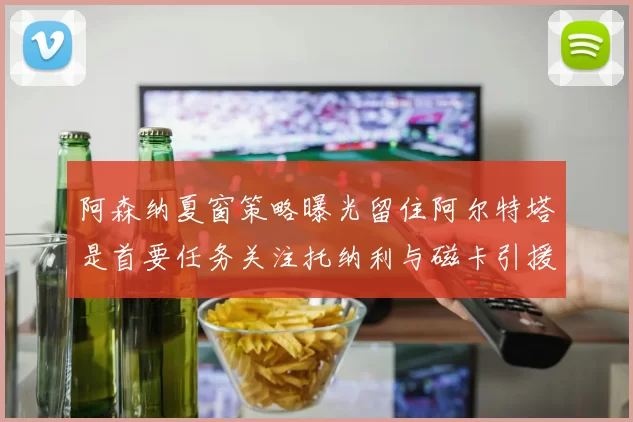 阿森纳夏窗策略曝光留住阿尔特塔是首要任务关注托纳利与磁卡引援动态