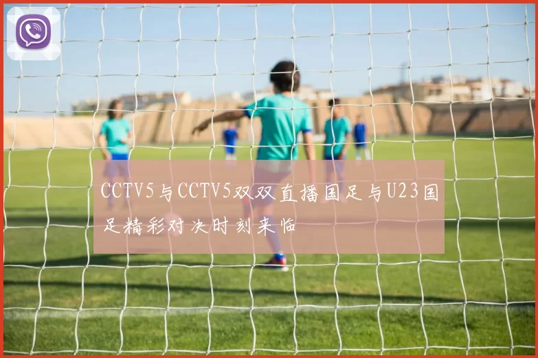 CCTV5与CCTV5双双直播国足与U23国足精彩对决时刻来临